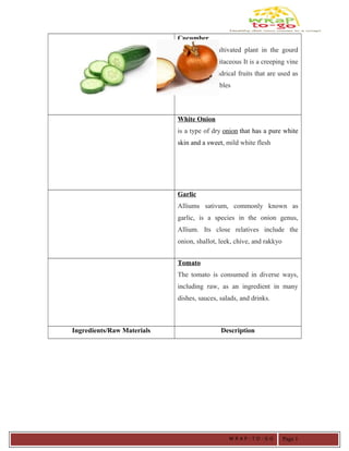 Cucumber
Is a widely cultivated plant in the gourd
family, Cucurbitaceous It is a creeping vine
that bears cylindrical fruits that are used as
culinary vegetables
White Onion
is a type of dry onion that has a pure white
skin and a sweet, mild white flesh
Garlic
Alliums sativum, commonly known as
garlic, is a species in the onion genus,
Allium. Its close relatives include the
onion, shallot, leek, chive, and rakkyo
Tomato
The tomato is consumed in diverse ways,
including raw, as an ingredient in many
dishes, sauces, salads, and drinks.
Ingredients/Raw Materials Description
W R A P - T O - G O Page 1
 