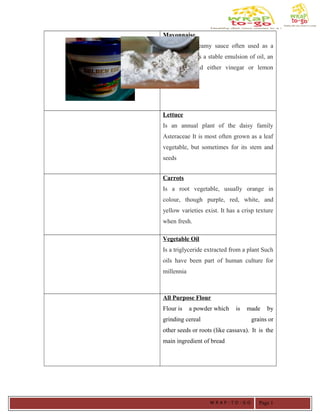 Mayonnaise
Is a thick, creamy sauce often used as a
condiment It is a stable emulsion of oil, an
emulsifier, and either vinegar or lemon
juice,
Lettuce
Is an annual plant of the daisy family
Asteraceae It is most often grown as a leaf
vegetable, but sometimes for its stem and
seeds
Carrots
Is a root vegetable, usually orange in
colour, though purple, red, white, and
yellow varieties exist. It has a crisp texture
when fresh.
Vegetable Oil
Is a triglyceride extracted from a plant Such
oils have been part of human culture for
millennia
All Purpose Flour
Flour is a powder which is made by
grinding cereal grains or
other seeds or roots (like cassava). It is the
main ingredient of bread
W R A P - T O - G O Page 1
 