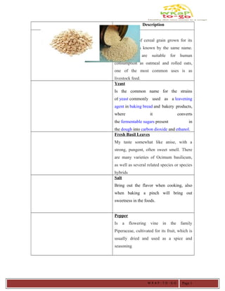 Ingredients/Raw Materials Description
Oats
Is a species of cereal grain grown for its
seed, which is known by the same name.
While oats are suitable for human
consumption as oatmeal and rolled oats,
one of the most common uses is as
livestock feed.
Yeast
Is the common name for the strains
of yeast commonly used as a leavening
agent in baking bread and bakery products,
where it converts
the fermentable sugars present in
the dough into carbon dioxide and ethanol.
Fresh Basil Leaves
My taste somewhat like anise, with a
strong, pungent, often sweet smell. There
are many varieties of Ocimum basilicum,
as well as several related species or species
hybrids
Salt
Bring out the flavor when cooking, also
when baking a pinch will bring out
sweetness in the foods.
Pepper
Is a flowering vine in the family
Piperaceae, cultivated for its fruit, which is
usually dried and used as a spice and
seasoning
W R A P - T O - G O Page 1
 