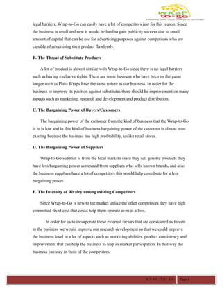 legal barriers, Wrap-to-Go can easily have a lot of competitors just for this reason. Since
the business is small and new it would be hard to gain publicity success due to small
amount of capital that can be use for advertising purposes against competitors who are
capable of advertising their product flawlessly.
B. The Threat of Substitute Products
A lot of product is almost similar with Wrap-to-Go since there is no legal barriers
such as having exclusive rights. There are some business who have been on the game
longer such as Plato Wraps have the same nature as our business. In order for the
business to improve its position against substitutes there should be improvement on many
aspects such as marketing, research and development and product distribution.
C. The Bargaining Power of Buyers/Customers
The bargaining power of the customer from the kind of business that the Wrap-to-Go
is in is low and in this kind of business bargaining power of the customer is almost non-
existing because the business has high profitability, unlike retail stores.
D. The Bargaining Power of Suppliers
Wrap-to-Go supplier is from the local markets since they sell generic products they
have less bargaining power compared from suppliers who sells known brands, and also
the business suppliers have a lot of competitors this would help contribute for a less
bargaining power
E. The Intensity of Rivalry among existing Competitors
Since Wrap-to-Go is new to the market unlike the other competitors they have high
committed fixed cost that could help them operate even at a loss.
In order for us to incorporate these external factors that are considered as threats
to the business we would improve our research development so that we could improve
the business level in a lot of aspects such as marketing abilities, product consistency and
improvement that can help the business to leap in market participation. In that way the
business can stay in front of the competitors.
W R A P - T O - G O Page 1
 