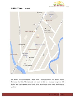 H. Plant/Factory Location
The product will be produced in a house inside a subdivision along Otis, Manila, behind
Robinsons Mall Otis. The location is convenient for it is on a kilometer away from SM
Manila. The exact location can be found at the bottom right of the image, with the grey
pin icon.
W R A P - T O - G O Page 1
 