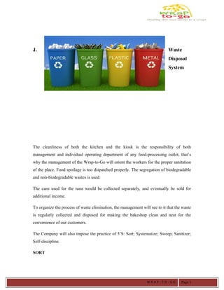 J. Waste
Disposal
System
The cleanliness of both the kitchen and the kiosk is the responsibility of both
management and individual operating department of any food-processing outlet, that’s
why the management of the Wrap-to-Go will orient the workers for the proper sanitation
of the place. Food spoilage is too dispatched properly. The segregation of biodegradable
and non-biodegradable wastes is used.
The cans used for the tuna would be collected separately, and eventually be sold for
additional income.
To organize the process of waste elimination, the management will see to it that the waste
is regularly collected and disposed for making the bakeshop clean and neat for the
convenience of our customers.
The Company will also impose the practice of 5’S: Sort; Systematize; Sweep; Sanitizer;
Self-discipline.
SORT
W R A P - T O - G O Page 1
 