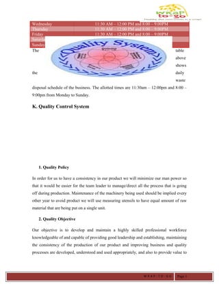 Wednesday 11:30 AM – 12:00 PM and 8:00 – 9:00PM
Thursday 11:30 AM – 12:00 PM and 8:00 – 9:00PM
Friday 11:30 AM – 12:00 PM and 8:00 – 9:00PM
Saturday 11:30 AM – 12:00 PM and 8:00 – 9:00PM
Sunday 11:30 AM – 12:00 PM and 8:00 – 9:00PM
The table
above
shows
the daily
waste
disposal schedule of the business. The allotted times are 11:30am – 12:00pm and 8:00 –
9:00pm from Monday to Sunday.
K. Quality Control System
1. Quality Policy
In order for us to have a consistency in our product we will minimize our man power so
that it would be easier for the team leader to manage/direct all the process that is going
off during production. Maintenance of the machinery being used should be implied every
other year to avoid product we will use measuring utensils to have equal amount of raw
material that are being put on a single unit.
2. Quality Objective
Our objective is to develop and maintain a highly skilled professional workforce
knowledgeable of and capable of providing good leadership and establishing, maintaining
the consistency of the production of our product and improving business and quality
processes are developed, understood and used appropriately, and also to provide value to
W R A P - T O - G O Page 1
 