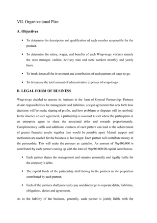 VII. Organizational Plan
A. Objectives
 To determine the description and qualification of each member responsible for the
product.
 To determine the salary, wages, and benefits of each Wrap-to-go workers namely
the store manager, cashier, delivery man and store workers monthly and yearly
basis.
 To break down all the investment and contribution of each partners of wrap-to-go.
 To determine the total amount of administrative expenses of wrap-to-go.
B. LEGAL FORM OF BUSINESS
Wrap-to-go decided to operate its business in the form of General Partnership. Partners
divide responsibilities for management and liabilities, a legal agreement that sets forth how
decisions will be made, sharing of profits, and how problems or disputes will be resolved.
In the absence of such agreement, a partnership is assumed to exit where the participants in
an enterprise agree to share the associated risks and rewards proportionately.
Complementary skills and additional contacts of each pattern can lead to the achievement
of greater financial results together than would be possible apart. Mutual support and
motivation are needed for the business to last longer. Each partner will contribute money in
the partnership. This will make the partners as capitalist. An amount of Php100,000 is
contributed by each partner coming up with the total of Php600,000.00 capital contribution.
 Each partner shares the management and remains personally and legally liable for
the company’s debts.
 The capital funds of the partnership shall belong to the partners in the proportion
contributed by each partner.
 Each of the partners shall punctually pay and discharge its separate debts, liabilities,
obligations, duties and agreements.
As to the liability of the business, generally, each partner is jointly liable with the
 
