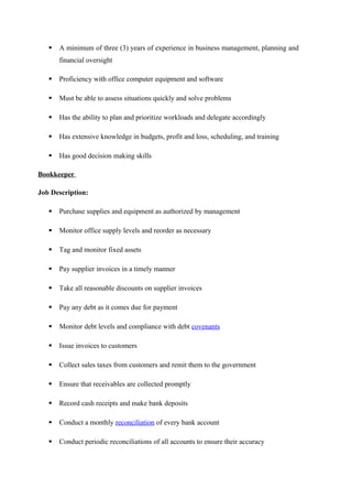  A minimum of three (3) years of experience in business management, planning and
financial oversight
 Proficiency with office computer equipment and software
 Must be able to assess situations quickly and solve problems
 Has the ability to plan and prioritize workloads and delegate accordingly
 Has extensive knowledge in budgets, profit and loss, scheduling, and training
 Has good decision making skills
Bookkeeper
Job Description:
 Purchase supplies and equipment as authorized by management
 Monitor office supply levels and reorder as necessary
 Tag and monitor fixed assets
 Pay supplier invoices in a timely manner
 Take all reasonable discounts on supplier invoices
 Pay any debt as it comes due for payment
 Monitor debt levels and compliance with debt covenants
 Issue invoices to customers
 Collect sales taxes from customers and remit them to the government
 Ensure that receivables are collected promptly
 Record cash receipts and make bank deposits
 Conduct a monthly reconciliation of every bank account
 Conduct periodic reconciliations of all accounts to ensure their accuracy
 