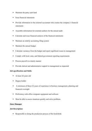  Maintain the petty cash fund
 Issue financial statements
 Provide information to the external accountant who creates the company’s financial
statements
 Assemble information for external auditors for the annual audit
 Calculate and issue financial analysis of the financial statements
 Maintain an orderly accounting filing system
 Maintain the annual budget
 Calculate variances from the budget and report significant issues to management
 Comply with local, state, and federal government reporting requirements
 Process payroll in a timely manner
 Provide clerical and administrative support to management as requested
Job specification and Skills:
 At least 24 years old
 Degree holder
 A minimum of three (3) years of experience in business management, planning and
financial oversight
 Proficiency with office computer equipment and software
 Must be able to assess situations quickly and solve problems
Store Manager
Job Description:
 Responsible in doing the production process of the food/drink
 