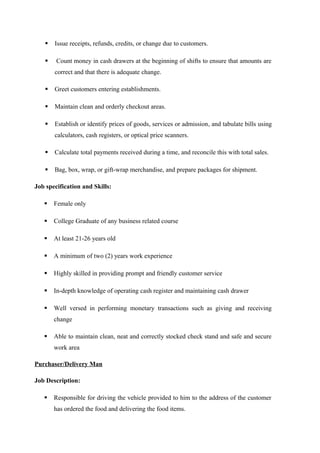  Issue receipts, refunds, credits, or change due to customers.
 Count money in cash drawers at the beginning of shifts to ensure that amounts are
correct and that there is adequate change.
 Greet customers entering establishments.
 Maintain clean and orderly checkout areas.
 Establish or identify prices of goods, services or admission, and tabulate bills using
calculators, cash registers, or optical price scanners.
 Calculate total payments received during a time, and reconcile this with total sales.
 Bag, box, wrap, or gift-wrap merchandise, and prepare packages for shipment.
Job specification and Skills:
 Female only
 College Graduate of any business related course
 At least 21-26 years old
 A minimum of two (2) years work experience
 Highly skilled in providing prompt and friendly customer service
 In-depth knowledge of operating cash register and maintaining cash drawer
 Well versed in performing monetary transactions such as giving and receiving
change
 Able to maintain clean, neat and correctly stocked check stand and safe and secure
work area
Purchaser/Delivery Man
Job Description:
 Responsible for driving the vehicle provided to him to the address of the customer
has ordered the food and delivering the food items.
 
