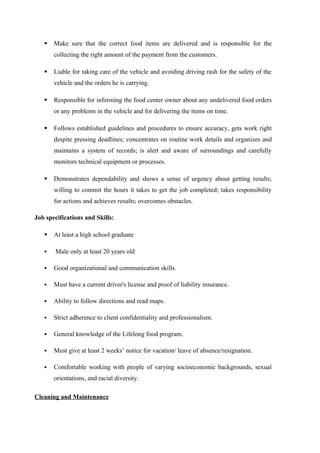  Make sure that the correct food items are delivered and is responsible for the
collecting the right amount of the payment from the customers.
 Liable for taking care of the vehicle and avoiding driving rash for the safety of the
vehicle and the orders he is carrying.
 Responsible for informing the food center owner about any undelivered food orders
or any problems in the vehicle and for delivering the items on time.
 Follows established guidelines and procedures to ensure accuracy, gets work right
despite pressing deadlines; concentrates on routine work details and organizes and
maintains a system of records; is alert and aware of surroundings and carefully
monitors technical equipment or processes.
 Demonstrates dependability and shows a sense of urgency about getting results;
willing to commit the hours it takes to get the job completed; takes responsibility
for actions and achieves results; overcomes obstacles.
Job specifications and Skills:
 At least a high school graduate
 Male only at least 20 years old
 Good organizational and communication skills.
 Must have a current driver's license and proof of liability insurance.
 Ability to follow directions and read maps.
 Strict adherence to client confidentiality and professionalism.
 General knowledge of the Lifelong food program.
 Must give at least 2 weeks’ notice for vacation/ leave of absence/resignation.
 Comfortable working with people of varying socioeconomic backgrounds, sexual
orientations, and racial diversity.
Cleaning and Maintenance
 