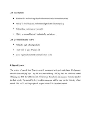 Job Description:
 Responsible maintaining the cleanliness and orderliness of the store.
 Ability to prioritize and perform multiple tasks simultaneously
 Outstanding customer service skills
 Ability to work effectively individually and a team
Job specifications and Skills:
 At least a high school graduate
 Male only at least 20 years old
 Good organizational and communication skills.
I. Payroll System
The system of payroll that Wrap-to-go will implement is through cash basis. Workers are
entitled to receive pay slip. They are paid semi-monthly. The pay days are scheduled on the
10th day and 25th day of the month. All allowed deductions are deducted from the pay for
the last month. The cut-off is 1-15 working days and will be paid on the 10th day of the
month. The 16-30 working days will be paid on the 30th day of the month.
 