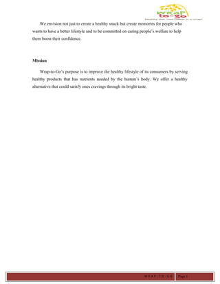 We envision not just to create a healthy snack but create memories for people who
wants to have a better lifestyle and to be committed on caring people’s welfare to help
them boost their confidence.
Mission
Wrap-to-Go’s purpose is to improve the healthy lifestyle of its consumers by serving
healthy products that has nutrients needed by the human’s body. We offer a healthy
alternative that could satisfy ones cravings through its bright taste.
W R A P - T O - G O Page 1
 