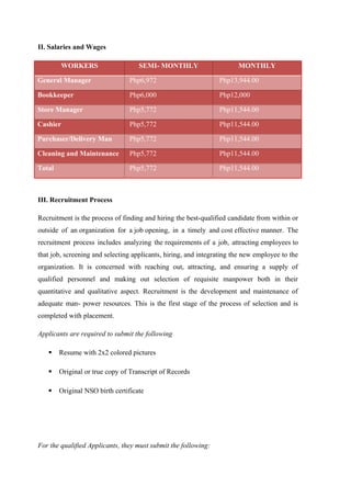 II. Salaries and Wages
WORKERS SEMI- MONTHLY MONTHLY
General Manager Php6,972 Php13,944.00
Bookkeeper Php6,000 Php12,000
Store Manager Php5,772 Php11,544.00
Cashier Php5,772 Php11,544.00
Purchaser/Delivery Man Php5,772 Php11,544.00
Cleaning and Maintenance Php5,772 Php11,544.00
Total Php5,772 Php11,544.00
III. Recruitment Process
Recruitment is the process of finding and hiring the best-qualified candidate from within or
outside of an organization for a job opening, in a timely and cost effective manner. The
recruitment process includes analyzing the requirements of a job, attracting employees to
that job, screening and selecting applicants, hiring, and integrating the new employee to the
organization. It is concerned with reaching out, attracting, and ensuring a supply of
qualified personnel and making out selection of requisite manpower both in their
quantitative and qualitative aspect. Recruitment is the development and maintenance of
adequate man- power resources. This is the first stage of the process of selection and is
completed with placement.
Applicants are required to submit the following
 Resume with 2x2 colored pictures
 Original or true copy of Transcript of Records
 Original NSO birth certificate
For the qualified Applicants, they must submit the following:
 