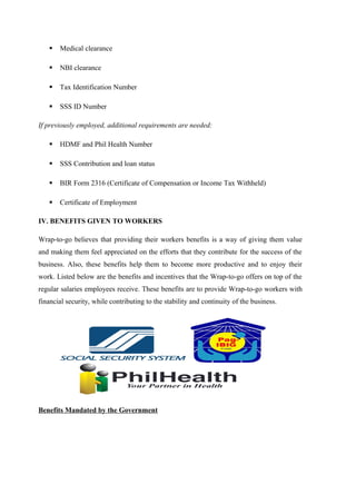  Medical clearance
 NBI clearance
 Tax Identification Number
 SSS ID Number
If previously employed, additional requirements are needed:
 HDMF and Phil Health Number
 SSS Contribution and loan status
 BIR Form 2316 (Certificate of Compensation or Income Tax Withheld)
 Certificate of Employment
IV. BENEFITS GIVEN TO WORKERS
Wrap-to-go believes that providing their workers benefits is a way of giving them value
and making them feel appreciated on the efforts that they contribute for the success of the
business. Also, these benefits help them to become more productive and to enjoy their
work. Listed below are the benefits and incentives that the Wrap-to-go offers on top of the
regular salaries employees receive. These benefits are to provide Wrap-to-go workers with
financial security, while contributing to the stability and continuity of the business.
Benefits Mandated by the Government
 