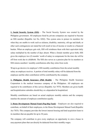 1. Social Security System (SSS) – The Social Security System was created by the
Philippine government. All employees hired by private companies are required to become
an SSS member (Republic Act No. 8282). This system aims to protect its members for
when they are unable to work such as sickness, disability, maternity, old age and death, or
other such contingencies not stated but will result in loss of income or results to a financial
burden. When an employee gets sick, SSS will reimburse them with their equivalent daily
salary multiplied by the number of days absent. When a female member gives birth, SSS
gives the employee two (2) months’ worth of salary to compensate for the time she will be
off from work due to childbirth. The SSS also serves as a pension plan for its members as
SSS returns members’ monthly contributions after they retire from work.
Wrap-to-go decisive its employee’s SSS monthly contribution from the actual monthly
salary an employee receives. A portion of total monthly salary will be deducted from the
employee and the other contribution will be contributed by the company.
2. Philippine Health Insurance (Phil Health) – The Philippine Health Insurance
Corporation is the medical insurance company of the Philippines. All employees are
required to be contributors of this service (Republic Act 7875). Members are given health
and hospitalization subsidies should they or a dependent be hospitalized.
Monthly contributions are based on actual employee monthly salaries and the company
matches the amount of employee contribution equally.
3. Home Development Mutual Fund (Pag-ibig Fund) – Employers are also required to
contribute, on behalf of their employees, to the Home Development Mutual Fund (Republic
Act 7835). This company provides the lowest interest housing and land acquisition loans to
its members that are payable for up to 30 years.
The company will contribute to give every employee an opportunity to own a house in
easy-payment plans that can directly be deducted from their monthly wages.
 