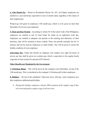 4. 13th Month Pay – Based on Presidential Decree No. 851, all Filipino employees are
entitled to a year-end bonus equivalent to one (1) month salary regardless of the nature of
their employment.
Wrap-to-go will grant its employees 13th month pay, which is to be given no later than
December 24 of every year employed.
5. Meal and Rest Periods - According to Article 83 of the Labor Code of the Philippines,
employees are entitled to one (1) hour break for meals on an eight-hour work day.
Employees are entitled to adequate rest periods in the morning and afternoon, of short
durations, that will be counted as hours worked. These rest periods normally last for 15
minutes and can be used by employees as snack breaks. This will be given to assure the
healthy condition of every employee.
6.Overtime Pay- Under this benefit an employee who renders over eight (8) hours of
service per day shall be given an overtime pay which is equivalent to his regular hourly
wage plus at least twenty-five percent (25%) thereof.
Other Benefits not Mandated by the Government
7. Christmas Bonus – This will be given by the company every December, on top of the
13th month pay. This is considered as the company’s Christmas gift to their employees.
8. Holidays – On top of the mandated 5 days/year leave with pay, some companies give
their employees additional paid holiday.
 During this holidays employees will get 100% premium of his regular wage if they
will work and paid in regular wage if will not work.
 
