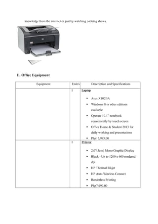 knowledge from the internet or just by watching cooking shows.
E. Office Equipment
Equipment Unit/s Description and Specifications
1 Laptop
 Asus X102BA
 Windows 8 or other editions
available
 Operate 10.1” notebook
conveniently by touch screen
 Office Home & Student 2013 for
daily working and presentations
 Php16,995.00
1 Printer
 2.0”(5cm) Mono Graphic Display
 Black - Up to 1200 x 600 rendered
dpi
 HP Thermal Inkjet
 HP Auto Wireless Connect
 Borderless Printing
 Php7,990.00
 