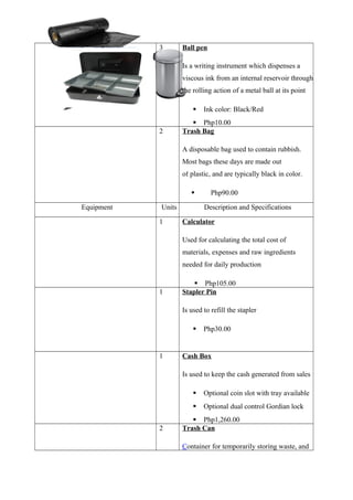 3 Ball pen
Is a writing instrument which dispenses a
viscous ink from an internal reservoir through
the rolling action of a metal ball at its point
 Ink color: Black/Red
 Php10.00
2 Trash Bag
A disposable bag used to contain rubbish.
Most bags these days are made out
of plastic, and are typically black in color.
 Php90.00
Equipment Units Description and Specifications
1 Calculator
Used for calculating the total cost of
materials, expenses and raw ingredients
needed for daily production
 Php105.00
1 Stapler Pin
Is used to refill the stapler
 Php30.00
1 Cash Box
Is used to keep the cash generated from sales
 Optional coin slot with tray available
 Optional dual control Gordian lock
 Php1,260.00
2 Trash Can
Container for temporarily storing waste, and
 