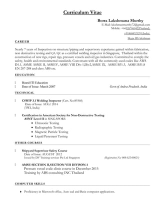 Curriculum Vitae
Borra Lakshmana Murthy
E-Mail: lakshmanmurthy72@gmail.com
Mobile: +66926706042(Thailand),
+918688321291(India).
Skype ID: lakshman
CAREER
Nearly 7 years of Inspection on structure/piping and supervisory experience gained within fabrication,
non destructive testing and QA/QC as a certified welding inspector in Singapore, Thailand within the
construction of new rigs, repair rigs, pressure vessels and oil/gas industries. Committed to comply the
safety, health and environmental standards. Conversant with all the commonly used codes like AWS
D1.1, ASME ASME II, ASMEV, ASME VIII Div-1,Div2,ASME IX, ASME B31.3, ASME B31.8
EN 287-288 and class ABS etc.
EDUCATION
 Board ITI Education
 Date of Issue: March 2007 Govt of Andra Pradesh, India
TECHNICAL
 CSWIP 3.1 Welding Inspector (Cert. No:89368)
Date of Issue: AUG/ 2014
(TWI, India)
 Certification in American Society for Non-Destructive Testing
ASNT Level II in SINGAPORE
• Ultrasonic Testing
• Radiographic Testing
• Magnetic Particle Testing
• Liquid Penetrant Testing
OTHER COURSES
 Shipyard Supervisor Safety Course
Date of Issue: AUGUST 2012
Issued by DV Training services Pte Ltd Singapore (Registration No: 008-022-00023)
 AMSE SECTION II,SECTION VIII DIVISON-1
Pressure vessel code clinic course in December 2015
Training by ABS consulting INC Thailand
COMPUTER SKILLS
♦ Proficiency in Microsoft office, Auto cad and Basic computer applications.
 