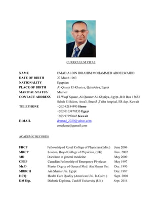 CURRICULUM VITAE
NAME EMAD ALDIN IBRAHIM MOHAMMED ABDELWAHID
DATE OF BIRTH 27 March 1963
NATIONALITY Egyptian
PLACE OF BIRTH Al-Qnater El-Khyriya, Qaluobiya, Egypt
MARITAL STATUS Married
CONTACT ADDRESS El-Waqf Square ,Al-Qanater Al-Khyriya,,Egypt.,B.O Box 13633
Sabah El Salem, Area3, Street3 ,Taiba hospital, ER dep. Kuwait
TELEPHONE +202-42184493 Home
+202 0103870333 Egypt
+965 97799645 Kuwait
E-MAIL dremad_2020@yahoo.com
emadcme@gemail.com
ACADEMIC RECORDS
FRCP Fellowship of Royal College of Physician (Edin.) June 2006
MRCP London, Royal College of Physician, (UK) Nov. 2002
MD Doctorate in general medicine May 2000
CFEP Canadian Fellowship of Emergency Physician May 1997
Mr.D Master Degree of General Med. Ain Shams Uni. Dec. 1993
MBBCH Ain Shams Uni. Egypt Dec. 1987
HCQ Health Care Quality (American Uni. In Cairo ) Sept. 2008
DM Dip. Diabetic Diploma, Cardiff University (UK) Sept. 2014
 