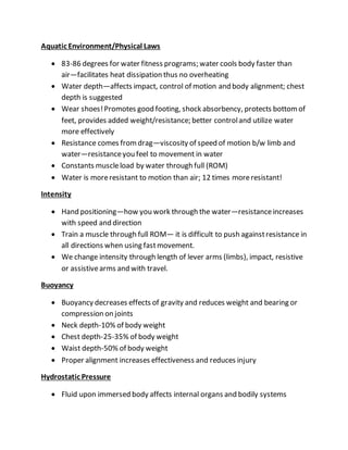 Aquatic Environment/Physical Laws
 83-86 degrees for water fitness programs; water cools body faster than
air—facilitates heat dissipation thus no overheating
 Water depth—affects impact, control of motion and body alignment; chest
depth is suggested
 Wear shoes!Promotes good footing, shock absorbency, protects bottomof
feet, provides added weight/resistance; better controland utilize water
more effectively
 Resistance comes fromdrag—viscosity of speed of motion b/w limb and
water—resistanceyou feel to movement in water
 Constants muscleload by water through full (ROM)
 Water is moreresistant to motion than air; 12 times moreresistant!
Intensity
 Hand positioning—how you work through the water—resistanceincreases
with speed and direction
 Train a muscle through full ROM— it is difficult to push againstresistance in
all directions when using fastmovement.
 We change intensity through length of lever arms (limbs), impact, resistive
or assistivearms and with travel.
Buoyancy
 Buoyancy decreases effects of gravity and reduces weight and bearing or
compression on joints
 Neck depth-10% of body weight
 Chest depth-25-35% of body weight
 Waist depth-50% of body weight
 Proper alignment increases effectiveness and reduces injury
Hydrostatic Pressure
 Fluid upon immersed body affects internal organs and bodily systems
 