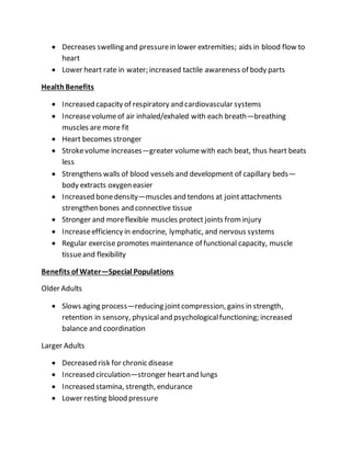  Decreases swelling and pressurein lower extremities; aids in blood flow to
heart
 Lower heart rate in water; increased tactile awareness of body parts
HealthBenefits
 Increased capacity of respiratory and cardiovascular systems
 Increasevolumeof air inhaled/exhaled with each breath—breathing
muscles are more fit
 Heart becomes stronger
 Strokevolume increases—greater volumewith each beat, thus heart beats
less
 Strengthens walls of blood vessels and development of capillary beds—
body extracts oxygen easier
 Increased bonedensity—muscles and tendons at jointattachments
strengthen bones and connective tissue
 Stronger and moreflexible muscles protect joints frominjury
 Increaseefficiency in endocrine, lymphatic, and nervous systems
 Regular exercise promotes maintenance of functional capacity, muscle
tissueand flexibility
Benefits of Water—Special Populations
Older Adults
 Slows aging process—reducing jointcompression, gains in strength,
retention in sensory, physicaland psychologicalfunctioning; increased
balance and coordination
Larger Adults
 Decreased risk for chronic disease
 Increased circulation—stronger heartand lungs
 Increased stamina, strength, endurance
 Lower resting blood pressure
 