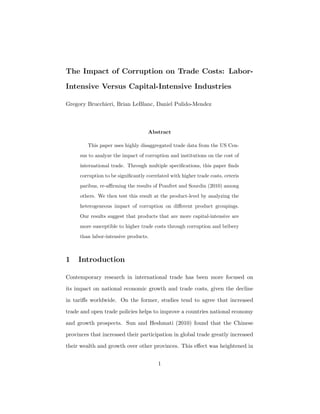 The Impact of Corruption on Trade Costs: Labor-
Intensive Versus Capital-Intensive Industries
Gregory Brucchieri, Brian LeBlanc, Daniel Pulido-Mendez
Abstract
This paper uses highly disaggregated trade data from the US Cen-
sus to analyze the impact of corruption and institutions on the cost of
international trade. Through multiple speciﬁcations, this paper ﬁnds
corruption to be signiﬁcantly correlated with higher trade costs, ceteris
paribus, re-aﬃrming the results of Pomfret and Sourdin (2010) among
others. We then test this result at the product-level by analyzing the
heterogeneous impact of corruption on diﬀerent product groupings.
Our results suggest that products that are more capital-intensive are
more susceptible to higher trade costs through corruption and bribery
than labor-intensive products.
1 Introduction
Contemporary research in international trade has been more focused on
its impact on national economic growth and trade costs, given the decline
in tariﬀs worldwide. On the former, studies tend to agree that increased
trade and open trade policies helps to improve a countries national economy
and growth prospects. Sun and Heshmati (2010) found that the Chinese
provinces that increased their participation in global trade greatly increased
their wealth and growth over other provinces. This eﬀect was heightened in
1
 