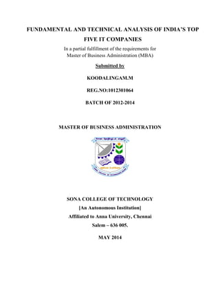 FUNDAMENTAL AND TECHNICAL ANALYSIS OF INDIA’S TOP
FIVE IT COMPANIES
In a partial fulfillment of the requirements for
Master of Business Administration (MBA)
Submitted by
KOODALINGAM.M
REG.NO:1012301064
BATCH OF 2012-2014
MASTER OF BUSINESS ADMINISTRATION
SONA COLLEGE OF TECHNOLOGY
[An Autonomous Institution]
Affiliated to Anna University, Chennai
Salem – 636 005.
MAY 2014
 