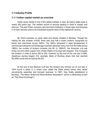 1.1 Industry Profile
1.1.1 Indian capital market an overview
Indian stock market is one of the oldest markets in Asia. Its history dates back to
nearly 200 years ago. The earliest record of security dealing in India is merger and
obscure. The east Indian company was dominant institution in those days and business
in its loan security used to be transected towards close of the eighteenth century.
By 18-0‟s business on stock rates and shares initiated in Bombay. Though the
trading list was broader in1839, there was only half a dozen brokers recognized by
banks and merchants during 1840‟s. The 1850‟s witnessed a rapid development in
commercial enterprise and brokerage business attracted many men into the field and by
1860‟s, the number of brokers increase into 60. In 1860-61, the American civil war
broke out and cotton supply from United States to Europe was stopped. This increased
the brokers in India to about 200 to 250. However by the end of the civil war in1965,
disastrous slumps begain (For example, Bank of Bombay share that had reached
Rs.2850 could only be sold by Rs.87).
At the end of the Mexican civil war the brokers who thrived out of civil war in
1874 found a place in a street (now called the Dalal street) where they would
conveniently assemble and transact business. In 1887, they finally established in
Bombay, “The Native Share and Stock Brokers Association” (which is attractively known
as “The Stock Exchange”).
 