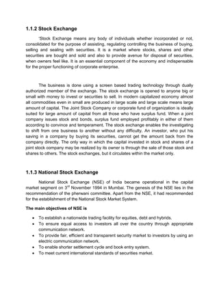 1.1.2 Stock Exchange
„Stock Exchange means any body of individuals whether incorporated or not,
consolidated for the purpose of assisting, regulating controlling the business of buying,
selling and sealing with securities. It is a market where stocks, shares and other
securities are bought and sold and also to provide avenue for disposal of securities,
when owners feel like. It is an essential component of the economy and indispensable
for the proper functioning of corporate enterprise.
The business is done using a screen based trading technology through dually
authorized member of the exchange. The stock exchange is opened to anyone big or
small with money to invest or securities to sell. In modern capitalized economy almost
all commodities even in small are produced in large scale and large scale means large
amount of capital. The Joint Stock Company or corporate fund of organization is ideally
suited for large amount of capital from all those who have surplus fund. When a joint
company issues stock and bonds, surplus fund employed profitably in either of them
according to convince and temperament. The stock exchange enables the investigating
to shift from one business to another without any difficulty. An investor, who put his
saving in a company by buying its securities, cannot get the amount back from the
company directly. The only way in which the capital invested in stock and shares of a
joint stock company may be realized by its owner is through the sale of those stock and
shares to others. The stock exchanges, but it circulates within the market only.
1.1.3 National Stock Exchange
National Stock Exchange (NSE) of India became operational in the capital
market segment on 3rd
November 1994 in Mumbai. The genesis of the NSE lies in the
recommendation of the pherwani committee. Apart from the NSE, it had recommended
for the establishment of the National Stock Market System.
The main objectives of NSE is
 To establish a nationwide trading facility for equities, debt and hybrids.
 To ensure equal access to investors all over the country through appropriate
communication network.
 To provide fair, efficient and transparent security market to investors by using an
electric communication network.
 To enable shorter settlement cycle and book entry system.
 To meet current international standards of securities market.
 
