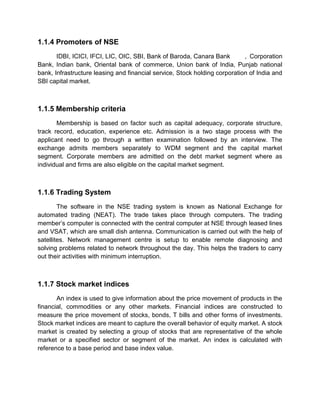 1.1.4 Promoters of NSE
IDBI, ICICI, IFCI, LIC, OIC, SBI, Bank of Baroda, Canara Bank , Corporation
Bank, Indian bank, Oriental bank of commerce, Union bank of India, Punjab national
bank, Infrastructure leasing and financial service, Stock holding corporation of India and
SBI capital market.
1.1.5 Membership criteria
Membership is based on factor such as capital adequacy, corporate structure,
track record, education, experience etc. Admission is a two stage process with the
applicant need to go through a written examination followed by an interview. The
exchange admits members separately to WDM segment and the capital market
segment. Corporate members are admitted on the debt market segment where as
individual and firms are also eligible on the capital market segment.
1.1.6 Trading System
The software in the NSE trading system is known as National Exchange for
automated trading (NEAT). The trade takes place through computers. The trading
member‟s computer is connected with the central computer at NSE through leased lines
and VSAT, which are small dish antenna. Communication is carried out with the help of
satellites. Network management centre is setup to enable remote diagnosing and
solving problems related to network throughout the day. This helps the traders to carry
out their activities with minimum interruption.
1.1.7 Stock market indices
An index is used to give information about the price movement of products in the
financial, commodities or any other markets. Financial indices are constructed to
measure the price movement of stocks, bonds, T bills and other forms of investments.
Stock market indices are meant to capture the overall behavior of equity market. A stock
market is created by selecting a group of stocks that are representative of the whole
market or a specified sector or segment of the market. An index is calculated with
reference to a base period and base index value.
 