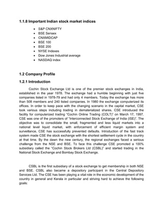 1.1.8 Important Indian stock market indices
 S&P CNXNIFTY
 BSE Sensex
 CNXMIDCAP
 BSE 100
 BSE 200
 NYSE Indexes
 Dow Jones Industrial average
 NASDAQ index
1.2 Company Profile
1.2.1 Introduction
Cochin Stock Exchange Ltd is one of the premier stock exchanges in India,
established in the year 1978. The exchange had a humble beginning with just five
companies listed in 1978-79 and had only 4 members. Today the exchange has more
than 508 members and 240 listed companies. In 1980 the exchange computerized its
offices. In order to keep pace with the changing scenario in the capital market, CSE
took various steps including trading in dematerialized shares. CSE introduced the
facility for computerized trading “Cochin Online Trading (COLT)” on March 17, 1997.
CSE was one of the promoters of “Interconnected Stock Exchange of India (ISE)”. The
objective was to consolidate the small, fragmented and less liquid markets into a
national level liquid market, with enforcement of efficient margin system and
surveillance, CSE has successfully prevented defaults. Introduction of the fast track
system made CSE the stock exchange with the shortest settlement cycle in the country
at that time. By the dawn the new century, the regional exchanges faced a serious
challenge from the NSE and BSE. To face this challenge CSE promoted a 100%
subsidiary called the “Cochin Stock Brokers Ltd (CSBL)” and started trading in the
National Stock Exchange and Bombay Stock Exchange.
CSBL is the first subsidiary of a stock exchange to get membership in both NSE
and BSE. CSBL also became a depository participant in the Central Depository
Services Ltd. The CSE has been playing a vital role in the economic development of the
country in general and Kerala in particular and striving hard to achieve the following
goals:
 
