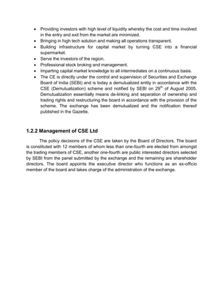  Providing investors with high level of liquidity whereby the cost and time involved
in the entry and exit from the market are minimized.
 Bringing in high tech solution and making all operations transparent.
 Building infrastructure for capital market by turning CSE into a financial
supermarket.
 Serve the investors of the region.
 Professional stock broking and management.
 Imparting capital market knowledge to all intermediates on a continuous basis.
 The CE is directly under the control and supervision of Securities and Exchange
Board of India (SEBI) and is today a demutualized entity in accordance with the
CSE (Demutualization) scheme and notified by SEBI on 29th
of August 2005.
Demutualization essentially means de-linking and separation of ownership and
trading rights and restructuring the board in accordance with the provision of the
scheme. The exchange has been demutualized and the notification thereof
published in the Gazette.
1.2.2 Management of CSE Ltd
The policy decisions of the CSE are taken by the Board of Directors. The board
is constituted with 12 members of whom less than one-fourth are elected from amongst
the trading members of CSE, another one-fourth are public interested directors selected
by SEBI from the panel submitted by the exchange and the remaining are shareholder
directors. The board appoints the executive director who functions as an ex-officio
member of the board and takes charge of the administration of the exchange.
 