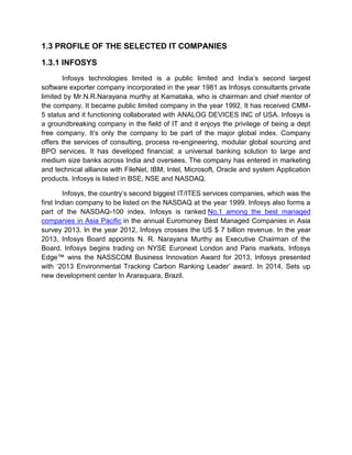 1.3 PROFILE OF THE SELECTED IT COMPANIES
1.3.1 INFOSYS
Infosys technologies limited is a public limited and India‟s second largest
software exporter company incorporated in the year 1981 as Infosys consultants private
limited by Mr.N.R.Narayana murthy at Karnataka, who is chairman and chief mentor of
the company. It became public limited company in the year 1992. It has received CMM-
5 status and it functioning collaborated with ANALOG DEVICES INC of USA. Infosys is
a groundbreaking company in the field of IT and it enjoys the privilege of being a dept
free company. It‟s only the company to be part of the major global index. Company
offers the services of consulting, process re-engineering, modular global sourcing and
BPO services. It has developed financial; a universal banking solution to large and
medium size banks across India and oversees. The company has entered in marketing
and technical alliance with FileNet, IBM, Intel, Microsoft, Oracle and system Application
products. Infosys is listed in BSE, NSE and NASDAQ.
Infosys, the country‟s second biggest IT/ITES services companies, which was the
first Indian company to be listed on the NASDAQ at the year 1999. Infosys also forms a
part of the NASDAQ-100 index. Infosys is ranked No.1 among the best managed
companies in Asia Pacific in the annual Euromoney Best Managed Companies in Asia
survey 2013. In the year 2012, Infosys crosses the US $ 7 billion revenue. In the year
2013, Infosys Board appoints N. R. Narayana Murthy as Executive Chairman of the
Board. Infosys begins trading on NYSE Euronext London and Paris markets, Infosys
Edge™ wins the NASSCOM Business Innovation Award for 2013, Infosys presented
with „2013 Environmental Tracking Carbon Ranking Leader‟ award. In 2014, Sets up
new development center In Araraquara, Brazil.
 