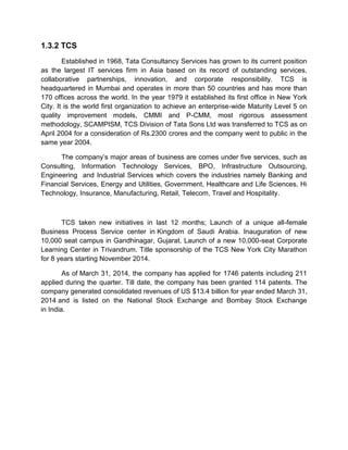 1.3.2 TCS
Established in 1968, Tata Consultancy Services has grown to its current position
as the largest IT services firm in Asia based on its record of outstanding services,
collaborative partnerships, innovation, and corporate responsibility. TCS is
headquartered in Mumbai and operates in more than 50 countries and has more than
170 offices across the world. In the year 1979 it established its first office in New York
City. It is the world first organization to achieve an enterprise-wide Maturity Level 5 on
quality improvement models, CMMI and P-CMM, most rigorous assessment
methodology, SCAMPISM, TCS Division of Tata Sons Ltd was transferred to TCS as on
April 2004 for a consideration of Rs.2300 crores and the company went to public in the
same year 2004.
The company‟s major areas of business are comes under five services, such as
Consulting, Information Technology Services, BPO, Infrastructure Outsourcing,
Engineering and Industrial Services which covers the industries namely Banking and
Financial Services, Energy and Utilities, Government, Healthcare and Life Sciences, Hi
Technology, Insurance, Manufacturing, Retail, Telecom, Travel and Hospitality.
TCS taken new initiatives in last 12 months; Launch of a unique all-female
Business Process Service center in Kingdom of Saudi Arabia. Inauguration of new
10,000 seat campus in Gandhinagar, Gujarat. Launch of a new 10,000-seat Corporate
Learning Center in Trivandrum. Title sponsorship of the TCS New York City Marathon
for 8 years starting November 2014.
As of March 31, 2014, the company has applied for 1746 patents including 211
applied during the quarter. Till date, the company has been granted 114 patents. The
company generated consolidated revenues of US $13.4 billion for year ended March 31,
2014 and is listed on the National Stock Exchange and Bombay Stock Exchange
in India.
 