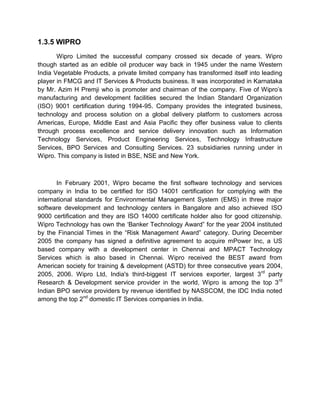 1.3.5 WIPRO
Wipro Limited the successful company crossed six decade of years. Wipro
though started as an edible oil producer way back in 1945 under the name Western
India Vegetable Products, a private limited company has transformed itself into leading
player in FMCG and IT Services & Products business. It was incorporated in Karnataka
by Mr. Azim H Premji who is promoter and chairman of the company. Five of Wipro‟s
manufacturing and development facilities secured the Indian Standard Organization
(ISO) 9001 certification during 1994-95. Company provides the integrated business,
technology and process solution on a global delivery platform to customers across
Americas, Europe, Middle East and Asia Pacific they offer business value to clients
through process excellence and service delivery innovation such as Information
Technology Services, Product Engineering Services, Technology Infrastructure
Services, BPO Services and Consulting Services. 23 subsidiaries running under in
Wipro. This company is listed in BSE, NSE and New York.
In February 2001, Wipro became the first software technology and services
company in India to be certified for ISO 14001 certification for complying with the
international standards for Environmental Management System (EMS) in three major
software development and technology centers in Bangalore and also achieved ISO
9000 certification and they are ISO 14000 certificate holder also for good citizenship.
Wipro Technology has own the „Banker Technology Award” for the year 2004 instituted
by the Financial Times in the “Risk Management Award” category. During December
2005 the company has signed a definitive agreement to acquire mPower Inc, a US
based company with a development center in Chennai and MPACT Technology
Services which is also based in Chennai. Wipro received the BEST award from
American society for training & development (ASTD) for three consecutive years 2004,
2005, 2006. Wipro Ltd, India's third-biggest IT services exporter, largest 3rd
party
Research & Development service provider in the world, Wipro is among the top 3rd
Indian BPO service providers by revenue identified by NASSCOM, the IDC India noted
among the top 2nd
domestic IT Services companies in India.
 