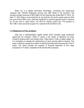 Wipro Ltd is a global information technology, consulting and outsourcing
company with 145,000 employees serving over 900 clients in 60 countries. The
company posted revenues of $6.9 billion for the financial year ended Mar 31, 2013. On
April 17, 2014 Wipro, announced that its net profit for the fourth quarter grew by 28.8
per cent to Rs.2,226.5 crore, while the significant IT services segment grew in revenue
by 18 per cent in rupee terms. For 2013-14, Wipro‟s profit rose 17.5 percent to
Rs.7,796.7 crore and revenue grew 16.1 percent to Rs.43,754.9 crore.
1.4 Statement of the problem
India has a well-developed capital market which provides huge investment
opportunity for investors. Indian IT sector is the centre of attraction for many
investors residing within and outside India. These days IT index is highly volatile. So
it is inevitable to evaluate the performance of each security before investing. This
study is attempt to guide the investor to identify the best performing security in the IT
sector. The study includes the analysis of financial statement of five major
companies in IT sector, evaluation of the shares that it possess.
 