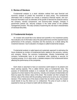 2. Review of literature
Fundamental analysis is a stock valuation method that uses financial and
economic analysis to predict the movement of stock prices. The fundamental
information that is analyzed can include a company‟s financial reports, and non-
financial information such as estimates of the growth of demand for products sold by
the company, industry comparisons, and economy-wide changes, changes in
government policies etc. Security analysis is the initial phase of the portfolio
management process. This step consists of examining the risk-return characteristics
of individual Securities.
2.1 Fundamental Analysis
An investor who would like to be rational and scientific in his investment activity
has evaluate a lot of information about the past performance and the expected future
performance of the company, industries and the economy as a whole taking the
investment decision. Such evaluation of analysis is called fundamental analysis.
Fundamental analysis is really logical and systematic approach to estimating the
future dividends by number of fundamental factor relating to the economy, industry
and company. Hence, the economy fundamentals, industry fundamentals and
company fundamentals have to be considered while analyzing a security for
investing purpose. It is in other words, a detailed analysis of the fundamental factors
affecting the performance of the companies.
Each share is assumed to have an economics worth based on its present and
future earning capacity. This is called intrinsic value or fundamental value. The
purpose of fundamental analysis is to evaluate the present and future earning
capacity of a share based on the economy, industry and company fundamentals and
there by asses the intrinsic value of the share. The investor can then compare the
intrinsic value of the share with the prevailing market price to arrive at an investment
decision. If the market price of the share is lower than its intrinsic value, the investor
would decide to buy the share as it is underpriced. The price of such a share is
expected to move up in future to match with its intrinsic value.
 