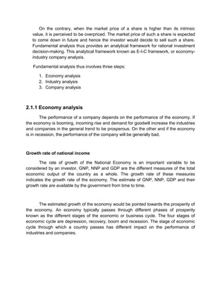 On the contrary, when the market price of a share is higher than its intrinsic
value, it is perceived to be overpriced. The market price of such a share is expected
to come down in future and hence the investor would decide to sell such a share.
Fundamental analysis thus provides an analytical framework for rational investment
decision-making. This analytical framework known as E-I-C framework, or economy-
industry company analysis.
Fundamental analysis thus involves three steps:
1. Economy analysis
2. Industry analysis
3. Company analysis
2.1.1 Economy analysis
The performance of a company depends on the performance of the economy. If
the economy is booming, incoming rise and demand for goodwill increase the industries
and companies in the general trend to be prosperous. On the other and if the economy
is in recession, the performance of the company will be generally bad.
Growth rate of national income
The rate of growth of the National Economy is an important variable to be
considered by an investor, GNP, NNP and GDP are the different measures of the total
economic output of the country as a whole. The growth rate of these measures
indicates the growth rate of the economy. The estimate of GNP, NNP, GDP and their
growth rate are available by the government from time to time.
The estimated growth of the economy would be pointed towards the prosperity of
the economy. An economy typically passes through different phases of prosperity
known as the different stages of the economic or business cycle. The four stages of
economic cycle are depression, recovery, boom and recession. The stage of economic
cycle through which a country passes has different impact on the performance of
industries and companies.
 