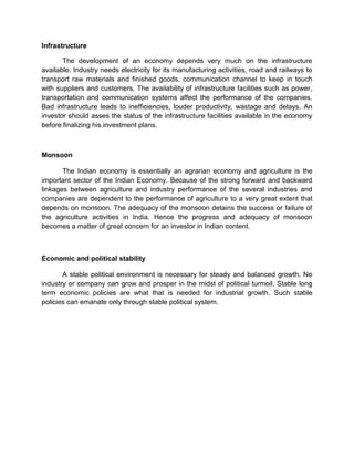 Infrastructure
The development of an economy depends very much on the infrastructure
available. Industry needs electricity for its manufacturing activities, road and railways to
transport raw materials and finished goods, communication channel to keep in touch
with suppliers and customers. The availability of infrastructure facilities such as power,
transportation and communication systems affect the performance of the companies.
Bad infrastructure leads to inefficiencies, louder productivity, wastage and delays. An
investor should asses the status of the infrastructure facilities available in the economy
before finalizing his investment plans.
Monsoon
The Indian economy is essentially an agrarian economy and agriculture is the
important sector of the Indian Economy. Because of the strong forward and backward
linkages between agriculture and industry performance of the several industries and
companies are dependent to the performance of agriculture to a very great extent that
depends on monsoon. The adequacy of the monsoon detains the success or failure of
the agriculture activities in India. Hence the progress and adequacy of monsoon
becomes a matter of great concern for an investor in Indian content.
Economic and political stability
A stable political environment is necessary for steady and balanced growth. No
industry or company can grow and prosper in the midst of political turmoil. Stable long
term economic policies are what that is needed for industrial growth. Such stable
policies can emanate only through stable political system.
 