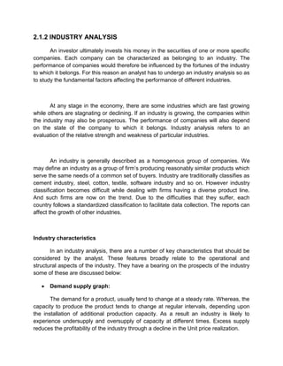 2.1.2 INDUSTRY ANALYSIS
An investor ultimately invests his money in the securities of one or more specific
companies. Each company can be characterized as belonging to an industry. The
performance of companies would therefore be influenced by the fortunes of the industry
to which it belongs. For this reason an analyst has to undergo an industry analysis so as
to study the fundamental factors affecting the performance of different industries.
At any stage in the economy, there are some industries which are fast growing
while others are stagnating or declining. If an industry is growing, the companies within
the industry may also be prosperous. The performance of companies will also depend
on the state of the company to which it belongs. Industry analysis refers to an
evaluation of the relative strength and weakness of particular industries.
An industry is generally described as a homogenous group of companies. We
may define an industry as a group of firm‟s producing reasonably similar products which
serve the same needs of a common set of buyers. Industry are traditionally classifies as
cement industry, steel, cotton, textile, software industry and so on. However industry
classification becomes difficult while dealing with firms having a diverse product line.
And such firms are now on the trend. Due to the difficulties that they suffer, each
country follows a standardized classification to facilitate data collection. The reports can
affect the growth of other industries.
Industry characteristics
In an industry analysis, there are a number of key characteristics that should be
considered by the analyst. These features broadly relate to the operational and
structural aspects of the industry. They have a bearing on the prospects of the industry
some of these are discussed below:
 Demand supply graph:
The demand for a product, usually tend to change at a steady rate. Whereas, the
capacity to produce the product tends to change at regular intervals, depending upon
the installation of additional production capacity. As a result an industry is likely to
experience undersupply and oversupply of capacity at different times. Excess supply
reduces the profitability of the industry through a decline in the Unit price realization.
 