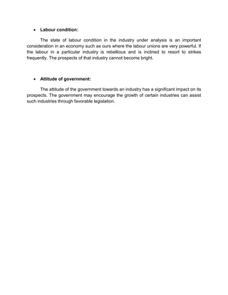  Labour condition:
The state of labour condition in the industry under analysis is an important
consideration in an economy such as ours where the labour unions are very powerful. If
the labour in a particular industry is rebellious and is inclined to resort to strikes
frequently. The prospects of that industry cannot become bright.
 Attitude of government:
The attitude of the government towards an industry has a significant impact on its
prospects. The government may encourage the growth of certain industries can assist
such industries through favorable legislation.
 