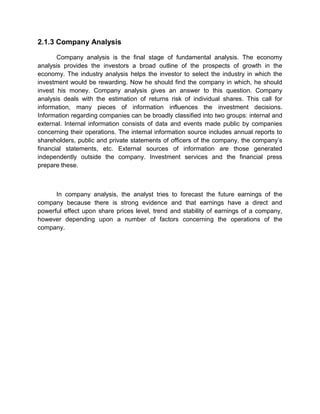2.1.3 Company Analysis
Company analysis is the final stage of fundamental analysis. The economy
analysis provides the investors a broad outline of the prospects of growth in the
economy. The industry analysis helps the investor to select the industry in which the
investment would be rewarding. Now he should find the company in which, he should
invest his money. Company analysis gives an answer to this question. Company
analysis deals with the estimation of returns risk of individual shares. This call for
information, many pieces of information influences the investment decisions.
Information regarding companies can be broadly classified into two groups: internal and
external. Internal information consists of data and events made public by companies
concerning their operations. The internal information source includes annual reports to
shareholders, public and private statements of officers of the company, the company‟s
financial statements, etc. External sources of information are those generated
independently outside the company. Investment services and the financial press
prepare these.
In company analysis, the analyst tries to forecast the future earnings of the
company because there is strong evidence and that earnings have a direct and
powerful effect upon share prices level, trend and stability of earnings of a company,
however depending upon a number of factors concerning the operations of the
company.
 