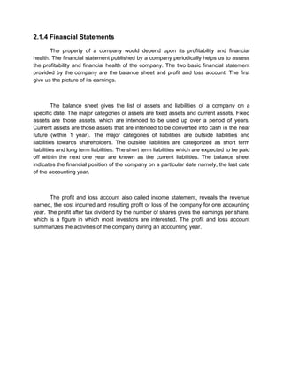 2.1.4 Financial Statements
The property of a company would depend upon its profitability and financial
health. The financial statement published by a company periodically helps us to assess
the profitability and financial health of the company. The two basic financial statement
provided by the company are the balance sheet and profit and loss account. The first
give us the picture of its earnings.
The balance sheet gives the list of assets and liabilities of a company on a
specific date. The major categories of assets are fixed assets and current assets. Fixed
assets are those assets, which are intended to be used up over a period of years.
Current assets are those assets that are intended to be converted into cash in the near
future (within 1 year). The major categories of liabilities are outside liabilities and
liabilities towards shareholders. The outside liabilities are categorized as short term
liabilities and long term liabilities. The short term liabilities which are expected to be paid
off within the next one year are known as the current liabilities. The balance sheet
indicates the financial position of the company on a particular date namely, the last date
of the accounting year.
The profit and loss account also called income statement, reveals the revenue
earned, the cost incurred and resulting profit or loss of the company for one accounting
year. The profit after tax dividend by the number of shares gives the earnings per share,
which is a figure in which most investors are interested. The profit and loss account
summarizes the activities of the company during an accounting year.
 