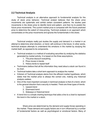 2.2 Technical Analysis
Technical analysis is an alternative approach to fundamental analysis for the
study of stock price behavior. Technical analyst believes that the share price
movements are systematic and exhibit certain consistent patterns. He studies past
movements in the share price to identify trend and pattern, and then try to predict the
future price movements. The current market price is compared with the future predicted
price to determine the extent of miss-pricing. Technical analysis is an approach which
concentrates on the price movements and ignores the fundamentals in the share.
Technical analysis really just studies the supply and demand in a market in an
attempt to determine what direction, or trend, will continue in the future. In other words,
technical analysis attempts to understand the emotions in the market by studying the
market itself, as opposed to its components.
 Technical analysis is a method of evaluating securities by analyzing the statistics
generated by market activity. It is based on the three assumptions.
1. The price discount everything
2. Price moves in trends
3. History tends to repeat itself
 Technicians believe that all the information they need about a stock can found in
its chart.
 Technical traders take a short term approach to analyze the market.
 Criticism of Technical analysis stems from the efficient market hypothesis, which
states that the market price is always the correct one, making any historical
analysis useless.
 One of the most important concepts in technical analysis is that of a trend, which
is the general direction that a security is headed. There are three types of trends:
1. Upward trend
2. Downward trend
3. Sideways or Historical trend
 A trend line is a simple charting technique that adds a line to a chart to represent
the trend in the market or a stock.
Share price are determined by the demand and supply forces operating in
the market. These demand and supply factors are in turn influenced by a number
of fundamental factors as well as psychological or emotional factors. Many of
 