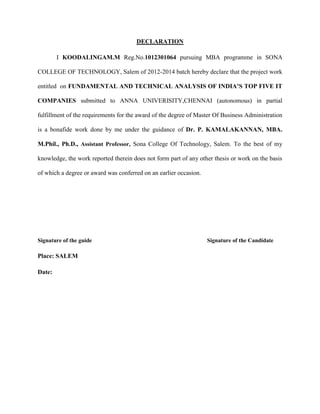 DECLARATION
I KOODALINGAM.M Reg.No.1012301064 pursuing MBA programme in SONA
COLLEGE OF TECHNOLOGY, Salem of 2012-2014 batch hereby declare that the project work
entitled on FUNDAMENTAL AND TECHNICAL ANALYSIS OF INDIA’S TOP FIVE IT
COMPANIES submitted to ANNA UNIVERISITY,CHENNAI (autonomous) in partial
fulfillment of the requirements for the award of the degree of Master Of Business Administration
is a bonafide work done by me under the guidance of Dr. P. KAMALAKANNAN, MBA.
M.Phil., Ph.D., Assistant Professor, Sona College Of Technology, Salem. To the best of my
knowledge, the work reported therein does not form part of any other thesis or work on the basis
of which a degree or award was conferred on an earlier occasion.
Signature of the guide Signature of the Candidate
Place: SALEM
Date:
 