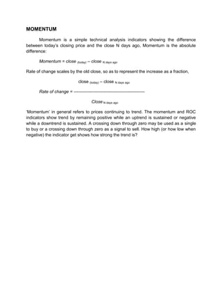 MOMENTUM
Momentum is a simple technical analysis indicators showing the difference
between today‟s closing price and the close N days ago, Momentum is the absolute
difference:
Momentum = close (today) – close N days ago
Rate of change scales by the old close, so as to represent the increase as a fraction,
close (today) – close N days ago
Rate of change = -------------------------------------------------
Close N days ago
„Momentum‟ in general refers to prices continuing to trend. The momentum and ROC
indicators show trend by remaining positive while an uptrend is sustained or negative
while a downtrend is sustained. A crossing down through zero may be used as a single
to buy or a crossing down through zero as a signal to sell. How high (or how low when
negative) the indicator get shows how strong the trend is?
 