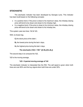STOCHASTIC
The stochastic indicator has been developed by Georges Lane. This indicator
has been build based on the following concepts:
 In a positive trend, if the price is close to his maximum value, the intraday closing
price will trend to be closer and closer to his intraday high.
 In a negative trend, if the price is close to his minimum value, the intraday closing
price will trend to be closer and closer to his intraday low.
This system uses two lines: %K & %D.
With: n chosen lag.
Ct the stock price at the date t.
Bn the lowest price during the last n days.
Hn the highest price during the last n days.
The stochastic (%K) = 100 * {(C-Bn)/(Hn-Bn)}
The second step is to compute the %D,
%D is the moving average,
%D = 3-period moving average of %K
The stochastic indicator is interpreted like the RSI. The sell signal is given when both
lines are over 80% and the buy signal when both lines are under 20%.
 