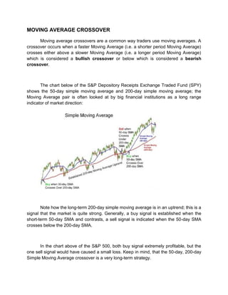 MOVING AVERAGE CROSSOVER
Moving average crossovers are a common way traders use moving averages. A
crossover occurs when a faster Moving Average (i.e. a shorter period Moving Average)
crosses either above a slower Moving Average (i.e. a longer period Moving Average)
which is considered a bullish crossover or below which is considered a bearish
crossover.
The chart below of the S&P Depository Receipts Exchange Traded Fund (SPY)
shows the 50-day simple moving average and 200-day simple moving average; the
Moving Average pair is often looked at by big financial institutions as a long range
indicator of market direction:
Note how the long-term 200-day simple moving average is in an uptrend; this is a
signal that the market is quite strong. Generally, a buy signal is established when the
short-term 50-day SMA and contrasts, a sell signal is indicated when the 50-day SMA
crosses below the 200-day SMA.
In the chart above of the S&P 500, both buy signal extremely profitable, but the
one sell signal would have caused a small loss. Keep in mind, that the 50-day, 200-day
Simple Moving Average crossover is a very long-term strategy.
 
