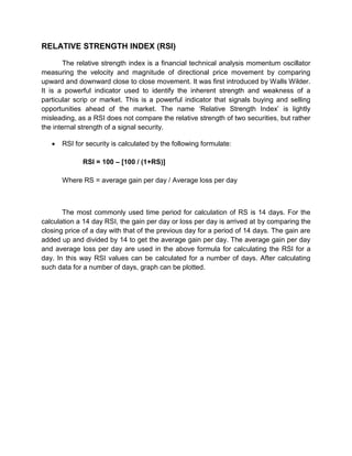 RELATIVE STRENGTH INDEX (RSI)
The relative strength index is a financial technical analysis momentum oscillator
measuring the velocity and magnitude of directional price movement by comparing
upward and downward close to close movement. It was first introduced by Walls Wilder.
It is a powerful indicator used to identify the inherent strength and weakness of a
particular scrip or market. This is a powerful indicator that signals buying and selling
opportunities ahead of the market. The name „Relative Strength Index‟ is lightly
misleading, as a RSI does not compare the relative strength of two securities, but rather
the internal strength of a signal security.
 RSI for security is calculated by the following formulate:
RSI = 100 – [100 / (1+RS)]
Where RS = average gain per day / Average loss per day
The most commonly used time period for calculation of RS is 14 days. For the
calculation a 14 day RSI, the gain per day or loss per day is arrived at by comparing the
closing price of a day with that of the previous day for a period of 14 days. The gain are
added up and divided by 14 to get the average gain per day. The average gain per day
and average loss per day are used in the above formula for calculating the RSI for a
day. In this way RSI values can be calculated for a number of days. After calculating
such data for a number of days, graph can be plotted.
 