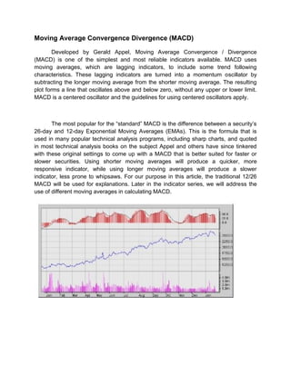 Moving Average Convergence Divergence (MACD)
Developed by Gerald Appel, Moving Average Convergence / Divergence
(MACD) is one of the simplest and most reliable indicators available. MACD uses
moving averages, which are lagging indicators, to include some trend following
characteristics. These lagging indicators are turned into a momentum oscillator by
subtracting the longer moving average from the shorter moving average. The resulting
plot forms a line that oscillates above and below zero, without any upper or lower limit.
MACD is a centered oscillator and the guidelines for using centered oscillators apply.
The most popular for the “standard” MACD is the difference between a security‟s
26-day and 12-day Exponential Moving Averages (EMAs). This is the formula that is
used in many popular technical analysis programs, including sharp charts, and quoted
in most technical analysis books on the subject Appel and others have since tinkered
with these original settings to come up with a MACD that is better suited for faster or
slower securities. Using shorter moving averages will produce a quicker, more
responsive indicator, while using longer moving averages will produce a slower
indicator, less prone to whipsaws. For our purpose in this article, the traditional 12/26
MACD will be used for explanations. Later in the indicator series, we will address the
use of different moving averages in calculating MACD.
 