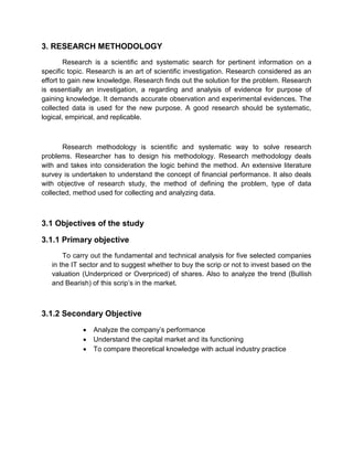 3. RESEARCH METHODOLOGY
Research is a scientific and systematic search for pertinent information on a
specific topic. Research is an art of scientific investigation. Research considered as an
effort to gain new knowledge. Research finds out the solution for the problem. Research
is essentially an investigation, a regarding and analysis of evidence for purpose of
gaining knowledge. It demands accurate observation and experimental evidences. The
collected data is used for the new purpose. A good research should be systematic,
logical, empirical, and replicable.
Research methodology is scientific and systematic way to solve research
problems. Researcher has to design his methodology. Research methodology deals
with and takes into consideration the logic behind the method. An extensive literature
survey is undertaken to understand the concept of financial performance. It also deals
with objective of research study, the method of defining the problem, type of data
collected, method used for collecting and analyzing data.
3.1 Objectives of the study
3.1.1 Primary objective
To carry out the fundamental and technical analysis for five selected companies
in the IT sector and to suggest whether to buy the scrip or not to invest based on the
valuation (Underpriced or Overpriced) of shares. Also to analyze the trend (Bullish
and Bearish) of this scrip‟s in the market.
3.1.2 Secondary Objective
 Analyze the company‟s performance
 Understand the capital market and its functioning
 To compare theoretical knowledge with actual industry practice
 
